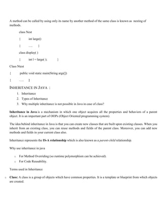 A method can be called by using only its name by another method of the same class is known as nesting of
methods.
class Nest
{ int large()
{ …. }
class display( )
{ int l = large( ); }
Class Ntest
{ public void static main(String args[])
{ ….. }
INHERITANCE IN JAVA :
1. Inheritance
2. Types of Inheritance
3. Why multiple inheritance is not possible in Java in case of class?
Inheritance in Java is a mechanism in which one object acquires all the properties and behaviors of a parent
object. It is an important part of OOPs (Object Oriented programming system).
The idea behind inheritance in Java is that you can create new classes that are built upon existing classes. When you
inherit from an existing class, you can reuse methods and fields of the parent class. Moreover, you can add new
methods and fields in your current class also.
Inheritance represents the IS-A relationship which is also known as a parent-child relationship.
Why use inheritance in java
o For Method Overriding (so runtime polymorphism can be achieved).
o For Code Reusability.
Terms used in Inheritance
o Class: A class is a group of objects which have common properties. It is a template or blueprint from which objects
are created.
 