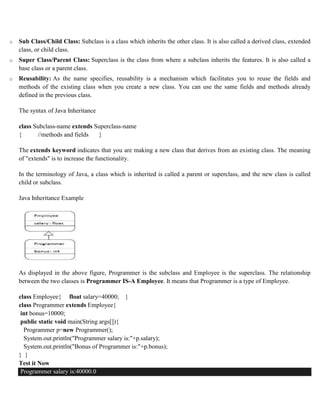 o Sub Class/Child Class: Subclass is a class which inherits the other class. It is also called a derived class, extended
class, or child class.
o Super Class/Parent Class: Superclass is the class from where a subclass inherits the features. It is also called a
base class or a parent class.
o Reusability: As the name specifies, reusability is a mechanism which facilitates you to reuse the fields and
methods of the existing class when you create a new class. You can use the same fields and methods already
defined in the previous class.
The syntax of Java Inheritance
class Subclass-name extends Superclass-name
{ //methods and fields }
The extends keyword indicates that you are making a new class that derives from an existing class. The meaning
of "extends" is to increase the functionality.
In the terminology of Java, a class which is inherited is called a parent or superclass, and the new class is called
child or subclass.
Java Inheritance Example
As displayed in the above figure, Programmer is the subclass and Employee is the superclass. The relationship
between the two classes is Programmer IS-A Employee. It means that Programmer is a type of Employee.
class Employee{ float salary=40000; }
class Programmer extends Employee{
int bonus=10000;
public static void main(String args[]){
Programmer p=new Programmer();
System.out.println("Programmer salary is:"+p.salary);
System.out.println("Bonus of Programmer is:"+p.bonus);
} }
Test it Now
Programmer salary is:40000.0
 