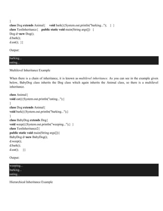 }
class Dog extends Animal{ void bark(){System.out.println("barking..."); } }
class TestInheritance{ public static void main(String args[]) {
Dog d=new Dog();
d.bark();
d.eat(); }}
Output:
barking...
eating...
Multilevel Inheritance Example
When there is a chain of inheritance, it is known as multilevel inheritance. As you can see in the example given
below, BabyDog class inherits the Dog class which again inherits the Animal class, so there is a multilevel
inheritance.
class Animal{
void eat(){System.out.println("eating...");}
}
class Dog extends Animal{
void bark(){System.out.println("barking...");}
}
class BabyDog extends Dog{
void weep(){System.out.println("weeping...");} }
class TestInheritance2{
public static void main(String args[]){
BabyDog d=new BabyDog();
d.weep();
d.bark();
d.eat(); }}
Output:
weeping...
barking...
eating...
Hierarchical Inheritance Example
 