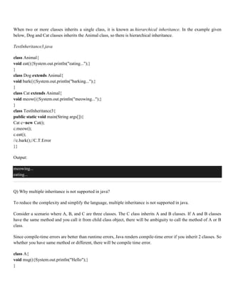 When two or more classes inherits a single class, it is known as hierarchical inheritance. In the example given
below, Dog and Cat classes inherits the Animal class, so there is hierarchical inheritance.
TestInheritance3.java
class Animal{
void eat(){System.out.println("eating...");}
}
class Dog extends Animal{
void bark(){System.out.println("barking...");}
}
class Cat extends Animal{
void meow(){System.out.println("meowing...");}
}
class TestInheritance3{
public static void main(String args[]){
Cat c=new Cat();
c.meow();
c.eat();
//c.bark();//C.T.Error
}}
Output:
meowing...
eating...
Q) Why multiple inheritance is not supported in java?
To reduce the complexity and simplify the language, multiple inheritance is not supported in java.
Consider a scenario where A, B, and C are three classes. The C class inherits A and B classes. If A and B classes
have the same method and you call it from child class object, there will be ambiguity to call the method of A or B
class.
Since compile-time errors are better than runtime errors, Java renders compile-time error if you inherit 2 classes. So
whether you have same method or different, there will be compile time error.
class A{
void msg(){System.out.println("Hello");}
}
 