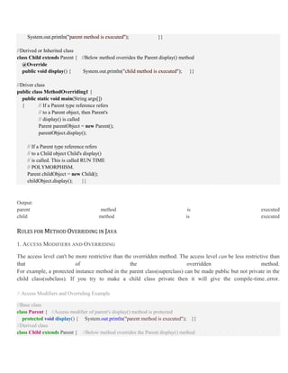 System.out.println("parent method is executed"); }}
//Derived or Inherited class
class Child extends Parent { //Below method overrides the Parent display() method
@Override
public void display() { System.out.println("child method is executed"); }}
//Driver class
public class MethodOverriding1 {
public static void main(String args[])
{ // If a Parent type reference refers
// to a Parent object, then Parent's
// display() is called
Parent parentObject = new Parent();
parentObject.display();
// If a Parent type reference refers
// to a Child object Child's display()
// is called. This is called RUN TIME
// POLYMORPHISM.
Parent childObject = new Child();
childObject.display(); }}
Output:
parent method is executed
child method is executed
RULES FOR METHOD OVERRIDING IN JAVA
1. ACCESS MODIFIERS AND OVERRIDING
The access level can't be more restrictive than the overridden method. The access level can be less restrictive than
that of the overridden method.
For example, a protected instance method in the parent class(superclass) can be made public but not private in the
child class(subclass). If you try to make a child class private then it will give the compile-time..error.
// Access Modifiers and Overriding Example
//Base class
class Parent { //Access modifier of parent's display() method is protected
protected void display() { System.out.println("parent method is executed"); }}
//Derived class
class Child extends Parent { //Below method overrides the Parent display() method
 