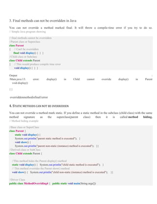 3. Final methods can not be overridden in Java
You can not override a method marked final. It will throw a compile-time error if you try to do so.
// Simple Java program showing
// final methods cannot be overridden
//Parent class or Superclass
class Parent
{ // Can't be overridden
final void display() { } }
//Child class or Subclass
class Child extends Parent
{ // This would produce compile time error
void display() { } }
Output :
/Main.java:13: error: display() in Child cannot override display() in Parent
void display()
{ }
overriddenmethodisfinal1error
4. STATIC METHODS CAN NOT BE OVERRIDDEN
You can not override a method mark static. If you define a static method in the subclass (child class) with the same
method signature as the superclass(parent class) then it is called method hiding.
// Method hiding example
//Base class or SuperClass
class Parent {
static void display() {
System.out.println("parent static method is executed"); }
void show() {
System.out.println("parent non-static (instance) method is executed"); }}
//Derived class or SubClass
class Child extends Parent {
//This method hides the Parent display() method
static void display() { System.out.println("child static method is executed"); }
// This method overrides the Parent show() method
void show() { System.out.println("child non-static (instance) method is executed"); }}
//Driver Class
public class MethodOverriding4 { public static void main(String args[])
 