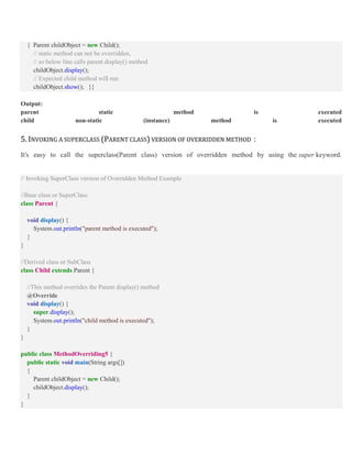 { Parent childObject = new Child();
// static method can not be overridden,
// so below line calls parent display() method
childObject.display();
// Expected child method will run
childObject.show(); }}
Output:
parent static method is executed
child non-static (instance) method is executed
5. INVOKING A SUPERCLASS (PARENT CLASS) VERSION OF OVERRIDDEN METHOD :
It's easy to call the superclass(Parent class) version of overridden method by using the super keyword.
// Invoking SuperClass version of Overridden Method Example
//Base class or SuperClass
class Parent {
void display() {
System.out.println("parent method is executed");
}
}
//Derived class or SubClass
class Child extends Parent {
//This method overrides the Parent display() method
@Override
void display() {
super.display();
System.out.println("child method is executed");
}
}
public class MethodOverriding5 {
public static void main(String args[])
{
Parent childObject = new Child();
childObject.display();
}
}
 