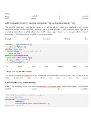 Output :
parent method is executed
child method is executed
6. OVERRIDING METHOD MUST HAVE THE SAME RETURN TYPE (OR COVARIANT RETURN TYPE) :
The method return type must be the same, or a subtype of, the return type declared in the original
overridden..method..in..the..superclass. Since java 5.0 it is made possible to have a different return type for an
overriding method in a child class. But child's return type should be a subtype of the parent's
return..type…This..phenomenon..is..called..covariant..return..type.
Example of Covariant Return Type
class Alpha { Alpha doStuff(char c) {
return new Alpha(); }}
class Beta extends Alpha {
Beta doStuff(char c) { // legal override in Java 1.5
return new Beta(); }}
public class MethodOverriding6 {
public static void main(String args[])
{ Alpha childObject = new Beta();
childObject.doStuff('a'); }}
The above code will compile and run.
7. CONSTRUCTOR AND OVERRIDING
You can not override the constructor as the constructor name of the base class and child class can never be the
same. (Constructor name is always the same as the class name).
8. Exception Handling and Overriding :
Rule 1. The overriding method can throw any unchecked(runtime) exception regardless of whether the overridden
method declares the exception.
// Overriding when superclass does not throw an exception
//Base class or SuperClass
class Parent { //overridden method
void display() {
System.out.println("parent method is executed"); }}
//Derived class or SubClass
 