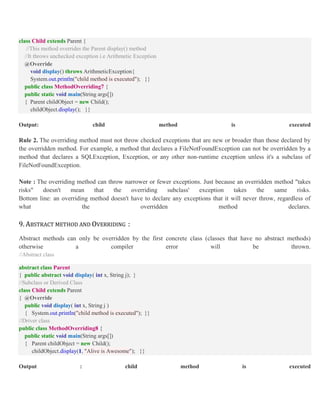 class Child extends Parent {
//This method overrides the Parent display() method
//It throws unchecked exception i.e Arithmetic Exception
@Override
void display() throws ArithmeticException{
System.out.println("child method is executed"); }}
public class MethodOverriding7 {
public static void main(String args[])
{ Parent childObject = new Child();
childObject.display(); }}
Output: child method is executed
Rule 2. The overriding method must not throw checked exceptions that are new or broader than those declared by
the overridden method. For example, a method that declares a FileNotFoundException can not be overridden by a
method that declares a SQLException, Exception, or any other non-runtime exception unless it's a subclass of
FileNotFoundException.
Note : The overriding method can throw narrower or fewer exceptions. Just because an overridden method "takes
risks" doesn't mean that the overriding subclass' exception takes the same risks.
Bottom line: an overriding method doesn't have to declare any exceptions that it will never throw, regardless of
what the overridden method declares.
9. ABSTRACT METHOD AND OVERRIDING :
Abstract methods can only be overridden by the first concrete class (classes that have no abstract methods)
otherwise a compiler error will be thrown.
//Abstract class
abstract class Parent
{ public abstract void display( int x, String j); }
//Subclass or Derived Class
class Child extends Parent
{ @Override
public void display( int x, String j )
{ System.out.println("child method is executed"); }}
//Driver class
public class MethodOverriding8 {
public static void main(String args[])
{ Parent childObject = new Child();
childObject.display(1, "Alive is Awesome"); }}
Output : child method is executed
 