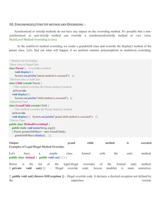 10. SYNCHRONIZED/STRICTFP METHOD AND OVERRIDING :
Synchronized or strictfp methods do not have any impact on the overriding method. It's possible that a non-
synchronized or non-strictfp method can override a synchronized/strictfp method or vice versa.
MultiLevel Method Overriding in Java
In the multilevel method overriding we create a grandchild class and override the display() method of the
parent class. Let's find out what will happen if we perform runtime polymorphism in multilevel..overriding.
// MultiLevel Overriding
//Base class or SuperClass
class Parent { //overridden method
void display() {
System.out.println("parent method is executed"); }}
//Derived class or SubClass
class Child extends Parent {
//This method overrides the Parent display() method
@Override
void display() {
System.out.println("child method is executed"); }}
//Inherited Class
class GrandChild extends Child {
// This method overrides the Parent display() method
@Override
void display() { System.out.println("grand child method is executed"); }}
//Driver Class
public class MethodOverriding9 {
public static void main(String args[])
{ Parent grandchildObject = new GrandChild();
grandchildObject.display(); }}
Output: grand child method is executed
Examples of Legal/Illegal Method Overrides
Let's have a simple class Animal with the eat() method.
public class Animal { public void eat() { } }
Below is the list of the legal/illegal overrides of the Animal eat() method.
1. private void eat() {} - Illegal override code. Access modifier is more restrictive.
2. public void eat() throws IOException {} - Illegal override code. It declares a checked exception not defined by
the superclass version.
 