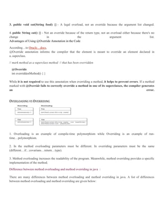 3. public void eat(String food) {} - A legal overload, not an override because the argument list changed.
4. public String eat() {} - Not an override because of the return type, not an overload either because there's no
change in the argument list.
Advantages of Using @Override Annotation in the Code
According…to Oracle…docs,
@Override annotation informs the compiler that the element is meant to override an element declared in
a..superclass.
// mark method as a superclass method // that has been overridden
@Override
int overriddenMethod() { }
While it is not required to use this annotation when overriding a method, it helps to prevent errors. If a method
marked with @Override fails to correctly override a method in one of its superclasses, the compiler generates
an error.
OVERLOADING VS OVERRIDING
1. Overloading is an example of compile-time polymorphism while Overriding is an example of run-
time…polymorphism.
2. In the method overloading parameters must be different. In overriding parameters must be the same
(different…if…covarians…return…type).
3. Method overloading increases the readability of the program. Meanwhile, method overriding provides a specific
implementation of the method.
Difference between method overloading and method overriding in java :
There are many differences between method overloading and method overriding in java. A list of differences
between method overloading and method overriding are given below:
 