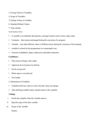 3. Giving Values to Variables
4. Scope of Variables
5. Getting Values of variables
6. Standard Default Values
7. Type casting
1. INTRODUCTION :
• A variable is an identifier that denotes a storage location used to store a data value.
• Constants – that remain unchanged during the execution of a program
• Variable – may take different values of different times during the execution of the program
• variable is chosen by the programmer in a meaningful way.
• Consists of alphabets, digits, underscore and dollar characters
Conditions :
• They must not begin with a digit
• Uppercase & Lowercase are distinct.
• Not be a keyword
• White space is not allowed
• Any length
2. Declaration of Variables :
• Variables hold one value at a time, but that value can change
• After defining suitable names, declare them to the compiler.
3 things
i. It tells the compiler what the variable name is
ii. Specifies type of the data variable
iii. Scope of the variable
Syntax:
 