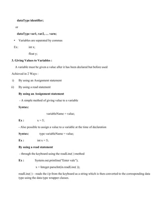 dataType identifier;
or
dataType var1, var2, … varn;
• Variables are separated by commas
Ex: int x;
float y;
3. Giving Values to Variables :
A variable must be given a value after it has been declared but before used
Achieved in 2 Ways :
i) By using an Assignment statement
ii) By using a read statement
By using an Assignment statement
- A simple method of giving value to a variable
Syntax:
variableName = value;
Ex : x = 5;
- Also possible to assign a value to a variable at the time of declaration
Syntax: type variableName = value;
Ex : int x = 5;
By using a read statement
- through the keyboard using the readLine( ) method
Ex : System.out.printline(“Enter vale”);
x = Integer.parseInt(in.readLine( ));
readLine( ) – reads the i/p from the keyboard as a string which is then converted to the corresponding data
type using the data type wrapper classes.
 