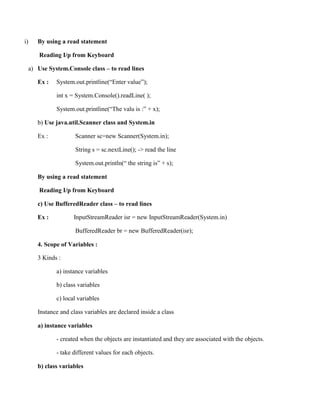 i) By using a read statement
Reading I/p from Keyboard
a) Use System.Console class – to read lines
Ex : System.out.printline(“Enter value”);
int x = System.Console().readLine( );
System.out.printline(“The valu is :” + x);
b) Use java.util.Scanner class and System.in
Ex : Scanner sc=new Scanner(System.in);
String s = sc.nextLine(); -> read the line
System.out.println(“ the string is” + s);
By using a read statement
Reading I/p from Keyboard
c) Use BufferedReader class – to read lines
Ex : InputStreamReader isr = new InputStreamReader(System.in)
BufferedReader br = new BufferedReader(isr);
4. Scope of Variables :
3 Kinds :
a) instance variables
b) class variables
c) local variables
Instance and class variables are declared inside a class
a) instance variables
- created when the objects are instantiated and they are associated with the objects.
- take different values for each objects.
b) class variables
 