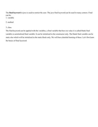 The final keyword in java is used to restrict the user. The java final keyword can be used in many context. Final
can be:
1. variable
2. method
3. class
The final keyword can be applied with the variables, a final variable that have no value it is called blank final
variable or uninitialized final variable. It can be initialized in the constructor only. The blank final variable can be
static also which will be initialized in the static block only. We will have detailed learning of these. Let's first learn
the basics of final keyword.
 
