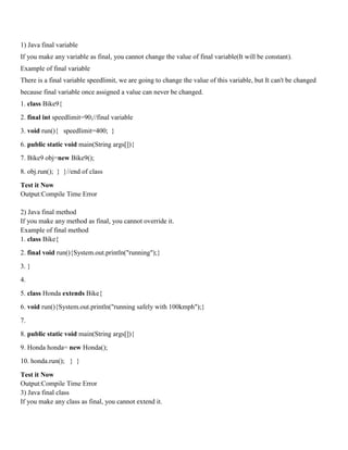 1) Java final variable
If you make any variable as final, you cannot change the value of final variable(It will be constant).
Example of final variable
There is a final variable speedlimit, we are going to change the value of this variable, but It can't be changed
because final variable once assigned a value can never be changed.
1. class Bike9{
2. final int speedlimit=90;//final variable
3. void run(){ speedlimit=400; }
6. public static void main(String args[]){
7. Bike9 obj=new Bike9();
8. obj.run(); } }//end of class
Test it Now
Output:Compile Time Error
2) Java final method
If you make any method as final, you cannot override it.
Example of final method
1. class Bike{
2. final void run(){System.out.println("running");}
3. }
4.
5. class Honda extends Bike{
6. void run(){System.out.println("running safely with 100kmph");}
7.
8. public static void main(String args[]){
9. Honda honda= new Honda();
10. honda.run(); } }
Test it Now
Output:Compile Time Error
3) Java final class
If you make any class as final, you cannot extend it.
 