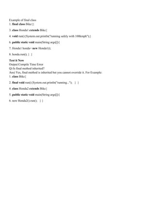 Example of final class
1. final class Bike{}
3. class Honda1 extends Bike{
4. void run(){System.out.println("running safely with 100kmph");}
6. public static void main(String args[]){
7. Honda1 honda= new Honda1();
8. honda.run(); } }
Test it Now
Output:Compile Time Error
Q) Is final method inherited?
Ans) Yes, final method is inherited but you cannot override it. For Example:
1. class Bike{
2. final void run(){System.out.println("running..."); } }
4. class Honda2 extends Bike{
5. public static void main(String args[]){
6. new Honda2().run(); } }
 