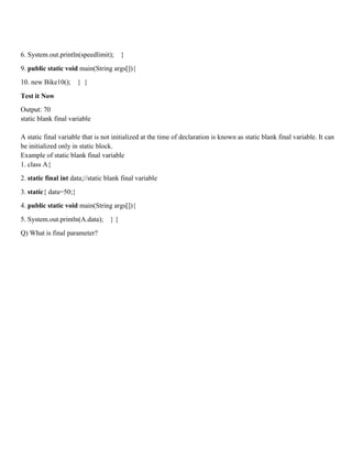 6. System.out.println(speedlimit); }
9. public static void main(String args[]){
10. new Bike10(); } }
Test it Now
Output: 70
static blank final variable
A static final variable that is not initialized at the time of declaration is known as static blank final variable. It can
be initialized only in static block.
Example of static blank final variable
1. class A{
2. static final int data;//static blank final variable
3. static{ data=50;}
4. public static void main(String args[]){
5. System.out.println(A.data); } }
Q) What is final parameter?
 