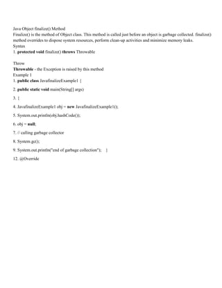 Java Object finalize() Method
Finalize() is the method of Object class. This method is called just before an object is garbage collected. finalize()
method overrides to dispose system resources, perform clean-up activities and minimize memory leaks.
Syntax
1. protected void finalize() throws Throwable
Throw
Throwable - the Exception is raised by this method
Example 1
1. public class JavafinalizeExample1 {
2. public static void main(String[] args)
3. {
4. JavafinalizeExample1 obj = new JavafinalizeExample1();
5. System.out.println(obj.hashCode());
6. obj = null;
7. // calling garbage collector
8. System.gc();
9. System.out.println("end of garbage collection"); }
12. @Override
 