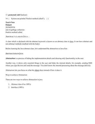 13. protected void finalize()
14. { System.out.println("finalize method called"); } }
Test it Now
Output:
2018699554
end of garbage collection
finalize method called
ABSTRACT CLASS IN JAVA :
A class which is declared with the abstract keyword is known as an abstract class in Java. It can have abstract and
non-abstract methods (method with the body).
Before learning the Java abstract class, let's understand the abstraction in Java first.
ABSTRACTION IN JAVA
Abstraction is a process of hiding the implementation details and showing only functionality to the user.
Another way, it shows only essential things to the user and hides the internal details, for example, sending SMS
where you type the text and send the message. You don't know the internal processing about the message delivery.
Abstraction lets you focus on what the object does instead of how it does it.
Ways to achieve Abstraction
There are two ways to achieve abstraction in java
1. Abstract class (0 to 100%)
2. Interface (100%)
 