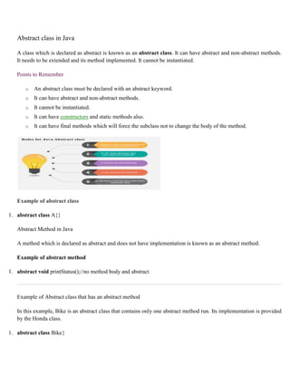 Abstract class in Java
A class which is declared as abstract is known as an abstract class. It can have abstract and non-abstract methods.
It needs to be extended and its method implemented. It cannot be instantiated.
Points to Remember
o An abstract class must be declared with an abstract keyword.
o It can have abstract and non-abstract methods.
o It cannot be instantiated.
o It can have constructors and static methods also.
o It can have final methods which will force the subclass not to change the body of the method.
Example of abstract class
1. abstract class A{}
Abstract Method in Java
A method which is declared as abstract and does not have implementation is known as an abstract method.
Example of abstract method
1. abstract void printStatus();//no method body and abstract
Example of Abstract class that has an abstract method
In this example, Bike is an abstract class that contains only one abstract method run. Its implementation is provided
by the Honda class.
1. abstract class Bike{
 