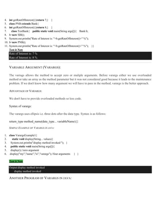 4. int getRateOfInterest(){return 7;} }
5. class PNB extends Bank{
6. int getRateOfInterest(){return 8;} }
7. class TestBank{ public static void main(String args[]){ Bank b;
8. b=new SBI();
9. System.out.println("Rate of Interest is: "+b.getRateOfInterest()+" %");
10. b=new PNB();
11. System.out.println("Rate of Interest is: "+b.getRateOfInterest()+" %"); }}
Test it Now
Rate of Interest is: 7 %
Rate of Interest is: 8 %
VARIABLE ARGUMENT (VARARGS):
The varrags allows the method to accept zero or muliple arguments. Before varargs either we use overloaded
method or take an array as the method parameter but it was not considered good because it leads to the maintenance
problem. If we don't know how many argument we will have to pass in the method, varargs is the better approach.
ADVANTAGE OF VARARGS:
We don't have to provide overloaded methods so less code.
Syntax of varargs:
The varargs uses ellipsis i.e. three dots after the data type. Syntax is as follows:
return_type method_name(data_type... variableName){}
SIMPLE EXAMPLE OF VARARGS IN JAVA:
1. class VarargsExample1{
2. static void display(String... values){
3. System.out.println("display method invoked "); }
4. public static void main(String args[]){
5. display();//zero argument
6. display("my","name","is","varargs");//four arguments } }
Test it Now
Output:display method invoked
display method invoked
ANOTHER PROGRAM OF VARARGS IN JAVA:
 