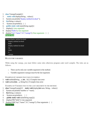 1. class VarargsExample2{
2. static void display(String... values){
3. System.out.println("display method invoked ");
4. for(String s:values){
5. System.out.println(s); } }
6. public static void main(String args[]){
7. display();//zero argument
8. display("hello");//one argument
9. display("my","name","is","varargs");//four arguments } }
Test it Now
Output:display method invoked
display method invoked
hello
display method invoked
my
name
is
varargs
RULES FOR VARARGS:
While using the varargs, you must follow some rules otherwise program code won't compile. The rules are as
follows:
o There can be only one variable argument in the method.
o Variable argument (varargs) must be the last argument.
EXAMPLES OF VARARGS THAT FAILS TO COMPILE:
1. void method(String... a, int... b){}//Compile time error
2. void method(int... a, String b){}//Compile time error
EXAMPLE OF VARARGS THAT IS THE LAST ARGUMENT IN THE METHOD:
1. class VarargsExample3{ static void display(int num, String... values){
2. System.out.println("number is "+num);
3. for(String s:values){
4. System.out.println(s); } }
5. public static void main(String args[]){
6. display(500,"hello");//one argument
7. display(1000,"my","name","is","varargs");//four arguments } }
Test it Now
 