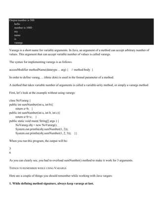 Output:number is 500
hello
number is 1000
my
name
is
varargs
Varargs is a short name for variable arguments. In Java, an argument of a method can accept arbitrary number of
values. This argument that can accept variable number of values is called varargs.
The syntax for implementing varargs is as follows:
accessModifier methodName(datatype… arg) { // method body }
In order to define vararg, ... (three dots) is used in the formal parameter of a method.
A method that takes variable number of arguments is called a variable-arity method, or simply a varargs method
First, let’s look at the example without using varargs:
class NoVararg {
public int sumNumber(int a, int b){
return a+b; }
public int sumNumber(int a, int b, int c){
return a+b+c; }
public static void main( String[] args ) {
NoVararg obj = new NoVararg();
System.out.println(obj.sumNumber(1, 2));
System.out.println(obj.sumNumber(1, 2, 3)); }}
When you run this program, the output will be:
3
6
As you can clearly see, you had to overload sumNumber() method to make it work for 3 arguments.
THINGS TO REMEMBER WHILE USING VARARGS
Here are a couple of things you should remember while working with Java vargars:
1. While defining method signature, always keep varargs at last.
 