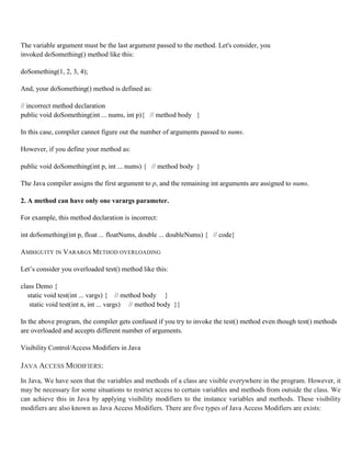 The variable argument must be the last argument passed to the method. Let's consider, you
invoked doSomething() method like this:
doSomething(1, 2, 3, 4);
And, your doSomething() method is defined as:
// incorrect method declaration
public void doSomething(int ... nums, int p){ // method body }
In this case, compiler cannot figure out the number of arguments passed to nums.
However, if you define your method as:
public void doSomething(int p, int ... nums) { // method body }
The Java compiler assigns the first argument to p, and the remaining int arguments are assigned to nums.
2. A method can have only one varargs parameter.
For example, this method declaration is incorrect:
int doSomething(int p, float ... floatNums, double ... doubleNums) { // code}
AMBIGUITY IN VARARGS METHOD OVERLOADING
Let’s consider you overloaded test() method like this:
class Demo {
static void test(int ... vargs) { // method body }
static void test(int n, int ... vargs) // method body }}
In the above program, the compiler gets confused if you try to invoke the test() method even though test() methods
are overloaded and accepts different number of arguments.
Visibility Control/Access Modifiers in Java
JAVA ACCESS MODIFIERS:
In Java, We have seen that the variables and methods of a class are visible everywhere in the program. However, it
may be necessary for some situations to restrict access to certain variables and methods from outside the class. We
can achieve this in Java by applying visibility modifiers to the instance variables and methods. These visibility
modifiers are also known as Java Access Modifiers. There are five types of Java Access Modifiers are exists:
 