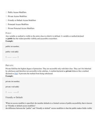 Private Protected Access Modifiers
PUBLIC:
Any variable or method is visible to the entire class in which it is defined. A variable or method declared
as public has the widest possible visibilty and accessible everywhere.
Example:
public int number;
public void add()
{ ......... ......... }
PRIVATE:
Private field has the highest degree of protection. They are accessible only with their class. They can’t be inherited
by subclasses and therefore not accessible in the subclass. A method declared as private behaves like a method
declared as final. It prevents the method from being subclassed.
Example:
private int number;
private void add()
{ ......... .........}
Friendly or Default:
When no access modifier is specified, the member defaults to a limited version of public accessibility that is known
as “friendly or default access modifiers”.
the difference between the “public” and “friendly or default” access modifiers is that the public makes fields visible
 