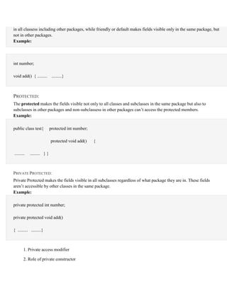 in all classess including other packages, while friendly or default makes fields visible only in the same package, but
not in other packages.
Example:
int number;
void add() { ......... .........}
PROTECTED:
The protected makes the fields visible not only to all classes and subclasses in the same package but also to
subclasses in other packages and non-subclassess in other packages can’t access the protected members.
Example:
public class test{ protected int number;
protected void add() {
......... ......... } }
PRIVATE PROTECTED:
Private Protected makes the fields visible in all subclasses regardless of what package they are in. These fields
aren’t accessible by other classes in the same package.
Example:
private protected int number;
private protected void add()
{ ......... .........}
1. Private access modifier
2. Role of private constructor
 