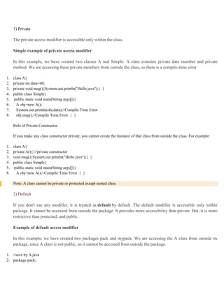 1) Private
The private access modifier is accessible only within the class.
Simple example of private access modifier
In this example, we have created two classes A and Simple. A class contains private data member and private
method. We are accessing these private members from outside the class, so there is a compile-time error.
1. class A{
2. private int data=40;
3. private void msg(){System.out.println("Hello java");} }
4. public class Simple{
5. public static void main(String args[]){
6. A obj=new A();
7. System.out.println(obj.data);//Compile Time Error
8. obj.msg();//Compile Time Error } }
Role of Private Constructor
If you make any class constructor private, you cannot create the instance of that class from outside the class. For example:
1. class A{
2. private A(){}//private constructor
3. void msg(){System.out.println("Hello java");} }
4. public class Simple{
5. public static void main(String args[]){
6. A obj=new A();//Compile Time Error } }
Note: A class cannot be private or protected except nested class.
2) Default
If you don't use any modifier, it is treated as default by default. The default modifier is accessible only within
package. It cannot be accessed from outside the package. It provides more accessibility than private. But, it is more
restrictive than protected, and public.
Example of default access modifier
In this example, we have created two packages pack and mypack. We are accessing the A class from outside its
package, since A class is not public, so it cannot be accessed from outside the package.
1. //save by A.java
2. package pack;
 