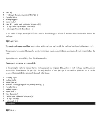3. class A{
4. void msg(){System.out.println("Hello");} }
1. //save by B.java
2. package mypack;
3. import pack.*;
4. class B{ public static void main(String args[]){
5. A obj = new A();//Compile Time Error
6. obj.msg();//Compile Time Error } }
In the above example, the scope of class A and its method msg() is default so it cannot be accessed from outside the
package.
3) PROTECTED
The protected access modifier is accessible within package and outside the package but through inheritance only.
The protected access modifier can be applied on the data member, method and constructor. It can't be applied on the
class.
It provides more accessibility than the default modifer.
Example of protected access modifier
In this example, we have created the two packages pack and mypack. The A class of pack package is public, so can
be accessed from outside the package. But msg method of this package is declared as protected, so it can be
accessed from outside the class only through inheritance.
1. //save by A.java
2. package pack;
3. public class A{
4. protected void msg(){System.out.println("Hello");} }
1. //save by B.java
2. package mypack;
3. import pack.*;
4. class B extends A{
5. public static void main(String args[]){
6. B obj = new B();
7. obj.msg(); } }
Output:Hello
4) PUBLIC :
 