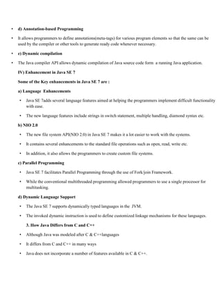 • d) Annotation-based Programming
• It allows programmers to define annotations(meta-tags) for various program elements so that the same can be
used by the compiler or other tools to generate ready code whenever necessary.
• e) Dynamic compilation
• The Java compiler API allows dynamic compilation of Java source code form a running Java application.
IV) Enhancement in Java SE 7
Some of the Key enhancements in Java SE 7 are :
a) Language Enhancements
• Java SE 7adds several language features aimed at helping the programmers implement difficult functionality
with ease.
• The new language features include strings in switch statement, multiple handling, diamond syntax etc.
b) NIO 2.0
• The new file system API(NIO 2.0) in Java SE 7 makes it a lot easier to work with the systems.
• It contains several enhancements to the standard file operations such as open, read, write etc.
• In addition, it also allows the programmers to create custom file systems.
c) Parallel Programming
• Java SE 7 facilitates Parallel Programming through the use of Fork/join Framework.
• While the conventional multithreaded programming allowed programmers to use a single processor for
multitasking.
d) Dynamic Language Support
• The Java SE 7 supports dynamically typed languages in the JVM.
• The invoked dynamic instruction is used to define customized linkage mechanisms for these languages.
3. How Java Differs from C and C++
• Although Java was modeled after C & C++languages
• It differs from C and C++ in many ways
• Java does not incorporate a number of features available in C & C++.
 
