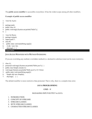 The public access modifier is accessible everywhere. It has the widest scope among all other modifiers.
Example of public access modifier
1. //save by A.java
2.
3. package pack;
4. public class A{
5. public void msg(){System.out.println("Hello");}
6. }
1. //save by B.java
2. package mypack;
3. import pack.*;
4. class B{
5. public static void main(String args[]){
6. A obj = new A();
7. obj.msg(); } }
Output:Hello
JAVA ACCESS MODIFIERS WITH METHOD OVERRIDING
If you are overriding any method, overridden method (i.e. declared in subclass) must not be more restrictive.
1. class A{
2. protected void msg(){System.out.println("Hello java");} }
3. public class Simple extends A{
4. void msg(){System.out.println("Hello java");}//C.T.Error
5. public static void main(String args[]){
6. Simple obj=new Simple();
7. obj.msg(); } }
The default modifier is more restrictive than protected. That is why, there is a compile-time error.
JAVA PROGRAMMING
UNIT – V
MANAGING INPUT/OUTPUT in JAVA
1. INTRODUCTION
2. CONCEPT OF STREAMS
3. STREAM CLASSES
4. BYTE STREAM CLASSES
5. CHARACTER STREAM CLASSES
 
