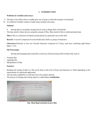 1. INTRODUCTION
Problems in variables and arrays:
i) The data is lost either when a variable goes out of scope or when the program is terminated.
ii) It is difficult to handle volumes of data using variables and arrays.
Solution:
 Storing data on secondary storage devices such as floppy disk or hard disks
- The data stored in these devices using the concept of files. Data stored in files is called persistent data.
Files:A file is a collection of related records placed in a particular area on the disk.
Record: A record I composed of several fields and a field is a group of characters.
Characters:Character in Java are Unicode characters composed of 2 bytes, each byte containing eight binary
digits, 1 or 0.
File Processing:
Storing and managing data using files is known as file processing which include tasks such as
- Creating files
- Updating files
- Manipulation of data
Features:
- Reading and writing of data in a file can be done at the level of bytes and characters or fields depending on the
requirements of a particular application.
- Also provides capabilities to read and write close objects directly.
- The process of reading and writing objects is called object serialization.
Fig : Data Representation in java files
 