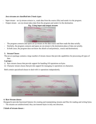 Java streams are classified into 2 basic types
- Input stream – an i/p stream extracts ie., reads data from the source (file) and sends it to the program.
- Output stream – an o/p stream takes data from the program and sends it to the destination.
Fig : Using input and output streams
- The program connects and opens an i/p stream on the data source and then reads the data serially.
- Similarly, the program connects and opens an o/p stream to the destination place of data out serially.
- In both cases, the program does not know the details of end points(ie., source and destination).
3. Stream Classes
The java.io package contains a large number of stream classes that provide capabilities for processing all types of
data.
2 groups :
i) Byte stream classes that provide support for handling I/O operations on bytes
ii) Character stream classes that provide support for managing i/o operations on characters.
Both contain specialized classes to deal with i/o operations independently.
4. Byte Stream classes
Designed to provide functional features for creating and manipulating streams and files for reading and writing bytes.
- The streams are unidirectional; they can transmit bytes in only one direction.
2 kinds of stream classes :
 