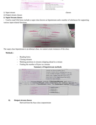 i) Input stream classes
ii) Output stream classes
i) Input Stream classes
- Used to read 8-bit bytes include a super class known as Inputstream and a number of subclasses for supporting
various input-related functions.
The super class Inputstream is an abstract class, we cannot create instances of the class.
Methods :
- Reading bytes
- Closing streams
- Marking positions in streams skipping ahead in a stream
- Finding the number of bytes in a stream
Summary of Inputstream methods
ii) Output stream classes
Derived from the base class outputstream
 