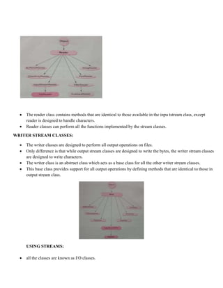  The reader class contains methods that are identical to those available in the inpu tstream class, except
reader is designed to handle characters.
 Reader classes can perform all the functions implemented by the stream classes.
WRITER STREAM CLASSES:
 The writer classes are designed to perform all output operations on files.
 Only difference is that while output stream classes are designed to write the bytes, the writer stream classes
are designed to write characters.
 The writer class is an abstract class which acts as a base class for all the other writer stream classes.
 This base class provides support for all output operations by defining methods that are identical to those in
output stream class.
USING STREAMS:
 all the classes are known as I/O classes.
 