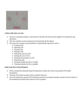 USING THE FILE CLASS :
 The java i.o package includes a class known as the file class that provides support for creating files and
directories.
 The class includes several constructor for instantiating the file objects.
 This class also contains several methods for supporting the operations such as
 Creating a file
 Opening a file
 Closing a file
 Deleting a file
 Getting the name of a file
 Getting the size of a file
 Checking the existence of a file
 Renaming a file
 Checking whether the file is writable
 Checking whether the file is readable
INPUT/OUTPUT EXCEPTIONS:
 When creating files and performing I/O operations on them, the system may generate I/O realted
nexceptions.
 The basic I/O realted exception classes and their functions.
 Each I/O statement or group of I/O ststements must have an exception handler ariund it as shown below or
the menthod must declare that it throws an I/O exception.
 