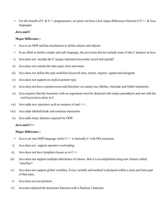 • For the benefit of C & C++ programmers, we point out here a few major differences between C/C++ & Java
languages.
Java and C
Major Difference :
• Java is an OOP and has mechanism to define classes and objects.
• In an effort to build a simple and safe language, the java team did not include some of the C features in Java
i) Java does not include the C unique statement keywords sizeof and typedef.
ii) Java does not contain the data types strut and union.
iii) Java does not define the type modifiers keyword auto, extern, register, signed and unsigned.
iv) Java does not support an explicit pointer type.
v) Java does not have a preprocessor and therefore we cannot use #define, #include and #ifdef statements.
vi) Java requires that the functions with no arguments must be declared with empty parenthesis and not with the
void keyword as done in C.
vii) Java adds new operators such as instance of and >>>.
viii) Java adds labeled break and continue statements.
ix) Java adds many features required for OOP.
Java and C++
Major Difference :
• Java is an true OOP language while C++ is basically C with OO extension.
i) Java does not support operator overloading.
ii) Java does not have template classes as in C++.
iii) Java does not support multiple inheritance of classes. But it is accomplished using new feature called
“interface”.
iv) Java does not support global variables. Every variable and method is declared within a class and form part
of that class.
v) Java does not use pointers.
vi) Java has replaced the destructor function with a finalize( ) function.
 
