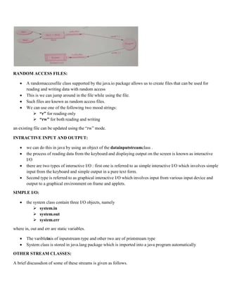 RANDOM ACCESS FILES:
 A randomaccessfile class supported by the java.io package allows us to create files that can be used for
reading and writing data with random access
 This is we can jump around in the file while using the file.
 Such files are known as random access files.
 We can use one of the following two mood strings:
 “r” for reading only
 “rw” for both reading and writing
an existing file can be updated using the “rw” mode.
INTRACTIVE INPUT AND OUTPUT:
 we can do this in java by using an object of the datainputstreamclass .
 the process of reading data from the keyboard and displaying output on the screen is known as interactive
I/O
 there are two types of interactive I/O : first one is referred to as simple interactive I/O which involves simple
input from the keyboard and simple output in a pure text form.
 Second type is referred to as graphical interactive I/O which involves input from various input device and
output to a graphical environment on frame and applets.
SIMPLE I/O:
 the system class contain three I/O objects, namely
 system.in
 system.out
 system.err
where in, out and err are static variables.
 The varibleinis of inputstream type and other two are of printstream type
 System class is stored in java.lang package which is imported into a java program automatically
OTHER STREAM CLASSES:
A brief discussdion of some of these streams is given as follows.
 