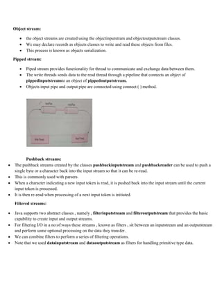 Object stream:
 the object streams are created using the objectinputstram and objectoutputstream classes.
 We may declare records as objects classes to write and read these objects from files.
 This process is known as objects serialization.
Pipped stream:
 Piped stream provides functionality for thread to communicate and exchange data between them.
 The write threads sends data to the read thread through a pipeline that connects an object of
pippedinputstreamto an object of pippedoutputstream.
 Objects input pipe and output pipe are connected using connect ( ) method.
Pushback streams:
 The pushback streams created by the classes pushbackinputstream and pushbackreader can be used to push a
single byte or a character back into the input stream so that it can be re-read.
 This is commonly used with parsers.
 When a character indicating a new input token is read, it is pushed back into the input stream until the current
input token is processed.
 It is then re-read when processing of a next input token is initiated.
Filtered streams:
 Java supports two abstract classes , namely , filterinputstream and filteroutputstream that provides the basic
capability to create input and output streams.
 For filtering I/O in a no:of:ways these streams , known as filters , sit between an inputstream and an outputstream
and perform some optional processing on the data they transfer.
 We can combine filters to perform a series of filtering operations.
 Note that we used datainputstream and dataoutputstream as filters for handling primitive type data.
 