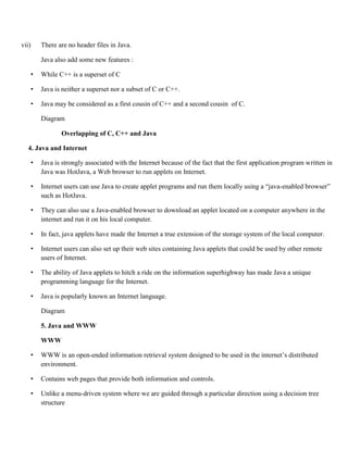vii) There are no header files in Java.
Java also add some new features :
• While C++ is a superset of C
• Java is neither a superset nor a subset of C or C++.
• Java may be considered as a first cousin of C++ and a second cousin of C.
Diagram
Overlapping of C, C++ and Java
4. Java and Internet
• Java is strongly associated with the Internet because of the fact that the first application program written in
Java was HotJava, a Web browser to run applets on Internet.
• Internet users can use Java to create applet programs and run them locally using a “java-enabled browser”
such as HotJava.
• They can also use a Java-enabled browser to download an applet located on a computer anywhere in the
internet and run it on his local computer.
• In fact, java applets have made the Internet a true extension of the storage system of the local computer.
• Internet users can also set up their web sites containing Java applets that could be used by other remote
users of Internet.
• The ability of Java applets to hitch a ride on the information superhighway has made Java a unique
programming language for the Internet.
• Java is popularly known an Internet language.
Diagram
5. Java and WWW
WWW
• WWW is an open-ended information retrieval system designed to be used in the internet’s distributed
environment.
• Contains web pages that provide both information and controls.
• Unlike a menu-driven system where we are guided through a particular direction using a decision tree
structure
 