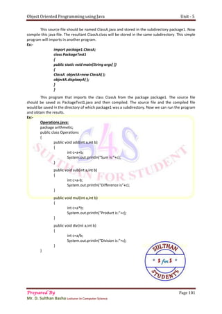Object Oriented Programming using Java Unit - 5
Prepared By Page 101
Mr. D. Sulthan Basha Lecturer in Computer Science
This source file should be named ClassA.java and stored in the subdirectory package1. Now
compile this java file. The resultant ClassA.class will be stored in the same subdirectory. This simple
program will imports in another program.
Ex:-
import package1.ClassA;
class PackageTest1
{
public static void main(String args[ ])
{
ClassA objectA=new ClassA( );
objectA.displaayA( );
}
}
This program that imports the class ClassA from the package package1. The source file
should be saved as PackageTest1.java and then compiled. The source file and the compiled file
would be saved in the directory of which package1 was a subdirectory. Now we can run the program
and obtain the results.
Ex:-
Operations.java:
package arithmetic;
public class Operations
{
public void add(int a,int b)
{
int c=a+b;
System.out.println("Sum is:"+c);
}
public void sub(int a,int b)
{
int c=a-b;
System.out.println("Difference is"+c);
}
public void mul(int a,int b)
{
int c=a*b;
System.out.println("Product is:"+c);
}
public void div(int a,int b)
{
int c=a/b;
System.out.println("Division is:"+c);
}
}
 
