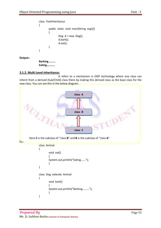 Object Oriented Programming using Java Unit - 3
Prepared By Page 53
Mr. D. Sulthan Basha Lecturer in Computer Science
class TestInheritance
{
public static void main(String args[])
{
Dog d = new Dog();
d.bark();
d.eat();
}
}
Output:-
Barking……….
Eating…………
3.1.2. Multi Level Inheritance:
It refers to a mechanism in OOP technology where one class can
inherit from a derived (Sub/Child) class there by making this derived class as the base class for the
new class. You can see this in the below diagram.
Here C is the subclass of “class B” and B is the subclass of “class A”
Ex:-
class Animal
{
void eat()
{
System.out.println(“Eating…….”);
}
}
class Dog extends Animal
{
void bark()
{
System.out.println(“Barking……….”);
}
}
class A
class B
class C
 