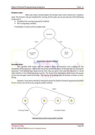 Object Oriented Programming using Java Unit - 4
Prepared By Page 80
Mr. D. Sulthan Basha Lecturer in Computer Science
Newborn state:
When we create a thread object, the thread is born and is said to be in newborn
state. The thread is not yet scheduled for running. At this state, we can do only one of the following
things with it.
 Schedule it for running using start( ) method.
 Kill it using stop( ) method.
If scheduled, it moves to the runnable state.
Scheduling a newborn thread
Runnable State:
The runnable state means that the thread is ready for execution and is waiting for the
availability of the processor. That is, the thread has joined the queue of threads that are waiting for
execution. If all threads have equal priority, then they are given time slots for execution in round
robin fashion or first-come first-serve manner. The thread that relinquishes control joins the queue
at the end and again waits for its turn. This process of assigning time to threads is known as time-
slicing.
However, if we want a thread to relinquish control to another thread to equal priority before
its turn comes, we can do so by using the yield( ) method.
Relinquishing control using yield( ) method
 