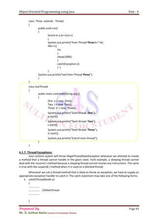 Object Oriented Programming using Java Unit - 4
Prepared By Page 83
Mr. D. Sulthan Basha Lecturer in Computer Science
class Three extends Thread
{
public void run()
{
for(int k=1;k<=5;k++)
{
System.out.println("from Thread Three:k="+k);
if(k==1)
try
{
sleep(1000);
}
catch(Exception e)
{ }
}
System.out.println("exit from Thread Three");
}
}
class UseThread
{
public static void main(String arg[])
{
One o = new One();
Two t = new Two();
Three tr = new Three();
System.out.println(“Start thread One”);
o.start();
System.out.println(“Start thread Two”);
t.start();
System.out.println(“Start thread Three”);
tr.start();
System.out.println(“End of main thread”);
}
}
4.1.7. Thread Exceptions:
Java runtime system will throw IllegalThreadStateException whenever we attempt to invoke
a method that a thread cannot handle in the given state. For6 example, a sleeping thread cannot
deal with the resume( ) method because a sleeping thread cannot receive any instructions. The same
is true with the suspend( ) method when it is used on a blocked thread.
Whenever we call a thread method that is likely to throw an exception, we have to supply an
appropriate exception handler to catch it. The catch statement may take one of the following forms.
1. catch(ThreadDeath e)
{
…………….
……………. //killed thread
…………….
}
 