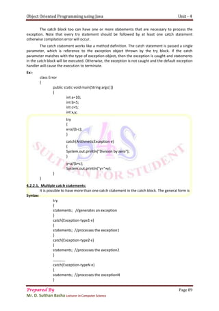 Object Oriented Programming using Java Unit - 4
Prepared By Page 89
Mr. D. Sulthan Basha Lecturer in Computer Science
The catch block too can have one or more statements that are necessary to process the
exception. Note that every try statement should be followed by at least one catch statement
otherwise compilation error will occur.
The catch statement works like a method definition. The catch statement is passed a single
parameter, which is reference to the exception object thrown by the try block. If the catch
parameter matches with the type of exception object, then the exception is caught and statements
in the catch block will be executed. Otherwise, the exception is not caught and the default exception
handler will cause the execution to terminate.
Ex:-
class Error
{
public static void main(String args[ ])
{
int a=10;
int b=5;
int c=5;
int x,y;
try
{
x=a/(b-c);
}
catch(ArithmeticException e)
{
System.out.println("Division by zero");
}
y=a/(b+c);
System.out.println("y="+y);
}
}
4.2.2.1. Multiple catch statements:
It is possible to have more than one catch statement in the catch block. The general form is
Syntax:
try
{
statements; //generates an exception
}
catch(Exception-type1 e)
{
statements; //processes the exception1
}
catch(Exception-type2 e)
{
statements; //processes the exception2
}
………….
catch(Exception-typeN e)
{
statements; //processes the exceptionN
}
 
