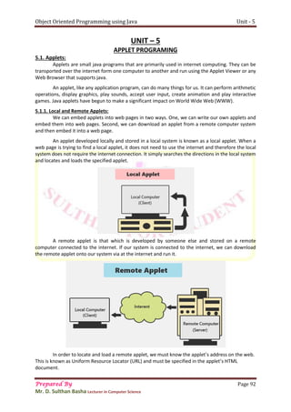 Object Oriented Programming using Java Unit - 5
Prepared By Page 92
Mr. D. Sulthan Basha Lecturer in Computer Science
UNIT – 5
APPLET PROGRAMING
5.1. Applets:
Applets are small java programs that are primarily used in internet computing. They can be
transported over the internet form one computer to another and run using the Applet Viewer or any
Web Browser that supports java.
An applet, like any application program, can do many things for us. It can perform arithmetic
operations, display graphics, play sounds, accept user input, create animation and play interactive
games. Java applets have begun to make a significant impact on World Wide Web (WWW).
5.1.1. Local and Remote Applets:
We can embed applets into web pages in two ways. One, we can write our own applets and
embed them into web pages. Second, we can download an applet from a remote computer system
and then embed it into a web page.
An applet developed locally and stored in a local system is known as a local applet. When a
web page is trying to find a local applet, it does not need to use the internet and therefore the local
system does not require the internet connection. It simply searches the directions in the local system
and locates and loads the specified applet.
A remote applet is that which is developed by someone else and stored on a remote
computer connected to the internet. If our system is connected to the internet, we can download
the remote applet onto our system via at the internet and run it.
In order to locate and load a remote applet, we must know the applet’s address on the web.
This is known as Uniform Resource Locator (URL) and must be specified in the applet’s HTML
document.
 