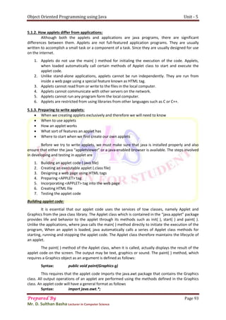 Object Oriented Programming using Java Unit - 5
Prepared By Page 93
Mr. D. Sulthan Basha Lecturer in Computer Science
5.1.2. How applets differ from applications:
Although both the applets and applications are java programs, there are significant
differences between them. Applets are not full-featured application programs. They are usually
written to accomplish a small task or a component of a task. Since they are usually designed for use
on the internet.
1. Applets do not use the main( ) method for initialing the execution of the code. Applets,
when loaded automatically call certain methods of Applet class to start and execute the
applet code.
2. Unlike stand-alone applications, applets cannot be run independently. They are run from
inside a web page using a special feature known as HTML tag.
3. Applets cannot read from or write to the files in the local computer.
4. Applets cannot communicate with other servers on the network.
5. Applets cannot run any program form the local computer.
6. Applets are restricted from using libraries from other languages such as C or C++.
5.1.3. Preparing to write applets:
 When we creating applets exclusively and therefore we will need to know
 When to use applets
 How an applet works
 What sort of features an applet has
 Where to start when we first create our own applets
Before we try to write applets, we must make sure that java is installed properly and also
ensure that either the java “appletviewer” or a java-enabled browser is available. The steps involved
in developing and testing in applet are
1. Building an applet code (.java file)
2. Creating an executable applet (.class file)
3. Designing a web page using HTML tags
4. Preparing <APPLET> tag
5. Incorporating <APPLET> tag into the web page
6. Creating HTML file
7. Testing the applet code
Building applet code:
It is essential that our applet code uses the services of tow classes, namely Applet and
Graphics from the java class library. The Applet class which is contained in the “java.applet” package
provides life and behavior to the applet through its methods such as init( ), start( ) and paint( ).
Unlike the applications, where java calls the main( ) method directly to initiate the execution of the
program, When an applet is loaded, java automatically calls a series of Applet class methods for
starting, running and stopping the applet code. The Applet class therefore maintains the lifecycle of
an applet.
The paint( ) method of the Applet class, when it is called, actually displays the result of the
applet code on the screen. The output may be text, graphics or sound. The paint( ) method, which
requires a Graphics object as an argument is defined as follows:
Syntax: public void paint(Graphics g)
This requires that the applet code imports the java.awt package that contains the Graphics
class. All output operations of an applet are performed using the methods defined in the Graphics
class. An applet code will have a general format as follows
Syntax: import java.awt.*;
 