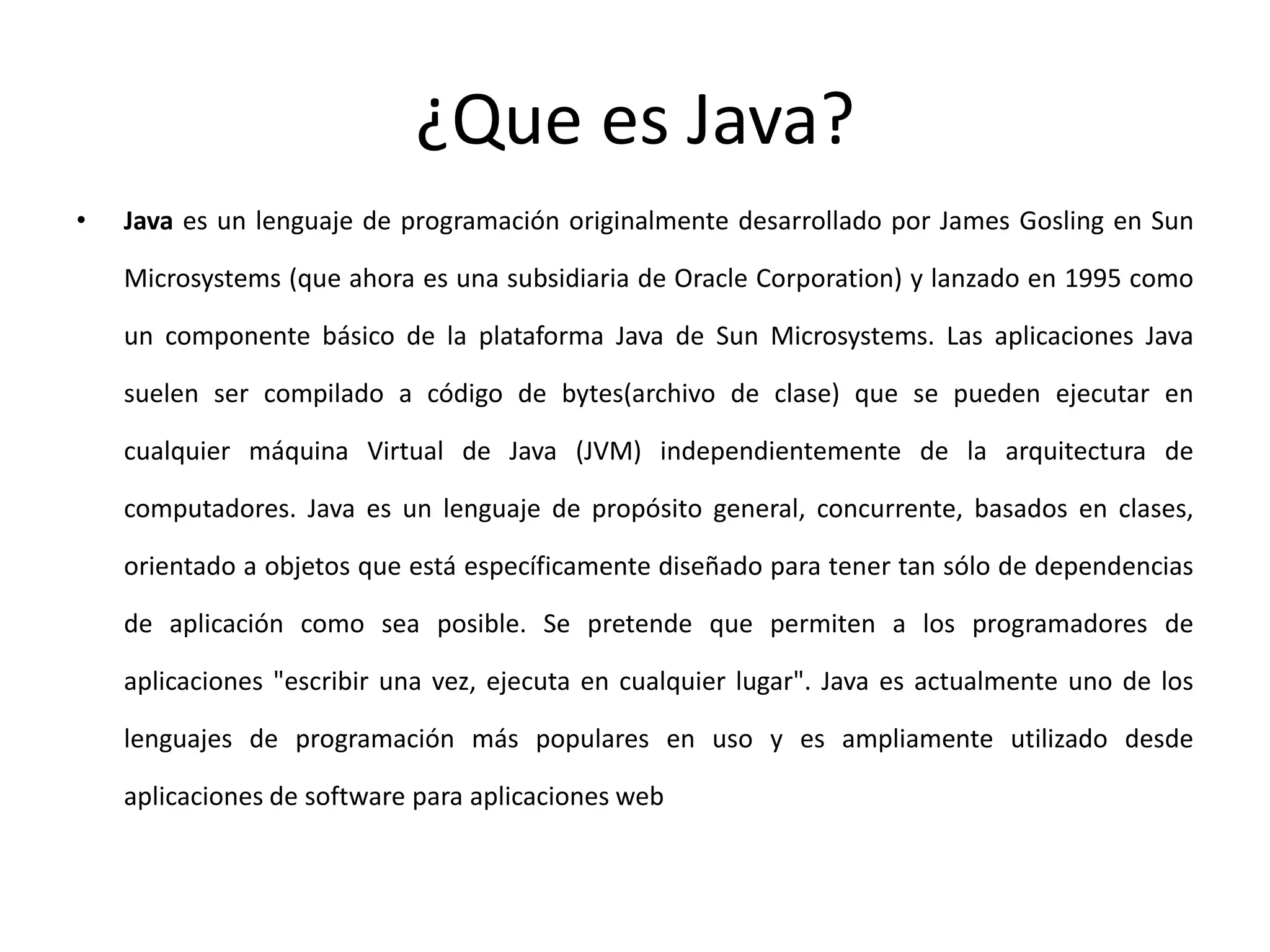 ¿Que es Java?Java es un lenguaje de programación originalmente desarrollado por James Gosling en Sun Microsystems (que ahora es una subsidiaria de Oracle Corporation) y lanzado en 1995 como un componente básico de la plataforma Java de Sun Microsystems. Las aplicaciones Java suelen ser compilado a código de bytes(archivo de clase) que se pueden ejecutar en cualquier máquina Virtual de Java (JVM) independientemente de la arquitectura de computadores. Java es un lenguaje de propósito general, concurrente, basados en clases, orientado a objetos que está específicamente diseñado para tener tan sólo de dependencias de aplicación como sea posible. Se pretende que permiten a los programadores de aplicaciones "escribir una vez, ejecuta en cualquier lugar". Java es actualmente uno de los lenguajes de programación más populares en uso y es ampliamente utilizado desde aplicaciones de software para aplicaciones web