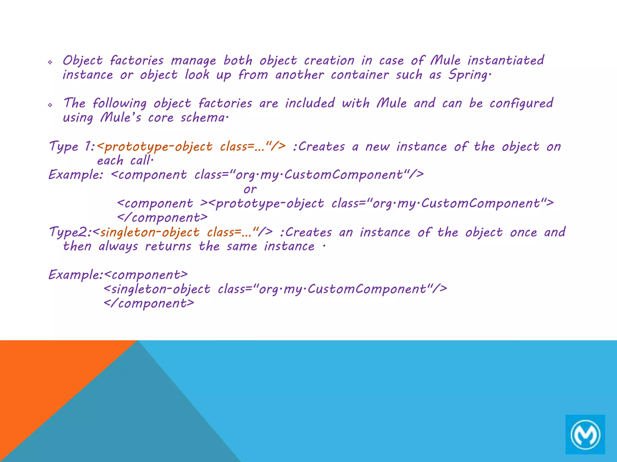  Object factories manage both object creation in case of Mule instantiated
instance or object look up from another container such as Spring.
 The following object factories are included with Mule and can be configured
using Mule’s core schema.
Type 1:<prototype-object class=…"/> :Creates a new instance of the object on
each call.
Example: <component class="org.my.CustomComponent"/>
or
<component ><prototype-object class="org.my.CustomComponent">
</component>
Type2:<singleton-object class=…"/> :Creates an instance of the object once and
then always returns the same instance .
Example:<component>
<singleton-object class="org.my.CustomComponent"/>
</component>
 