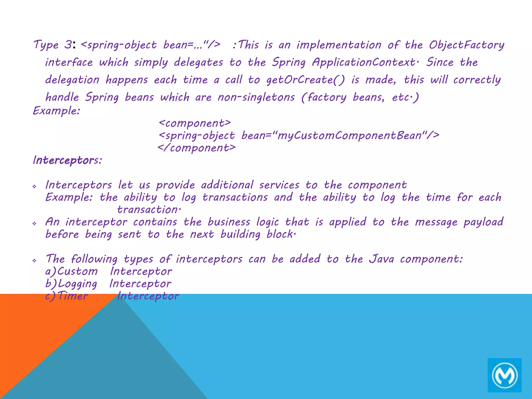 Type 3: <spring-object bean=…"/> :This is an implementation of the ObjectFactory
interface which simply delegates to the Spring ApplicationContext. Since the
delegation happens each time a call to getOrCreate() is made, this will correctly
handle Spring beans which are non-singletons (factory beans, etc.)
Example:
<component>
<spring-object bean="myCustomComponentBean"/>
</component>
Interceptors:
 Interceptors let us provide additional services to the component
Example: the ability to log transactions and the ability to log the time for each
transaction.
 An interceptor contains the business logic that is applied to the message payload
before being sent to the next building block.
 The following types of interceptors can be added to the Java component:
a)Custom Interceptor
b)Logging Interceptor
c)Timer Interceptor
 
